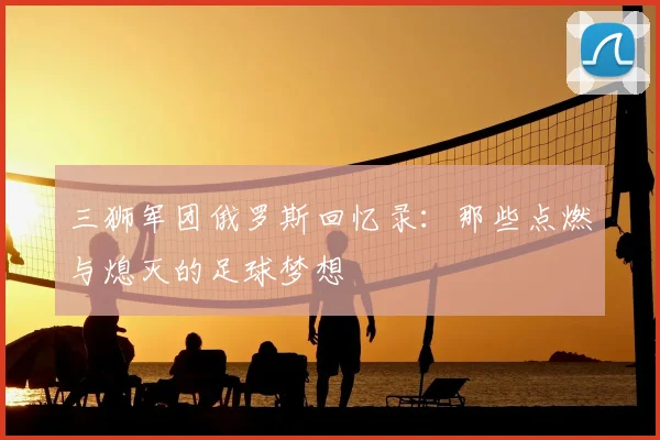 三狮军团俄罗斯回忆录:那些点燃与熄灭的足球梦想