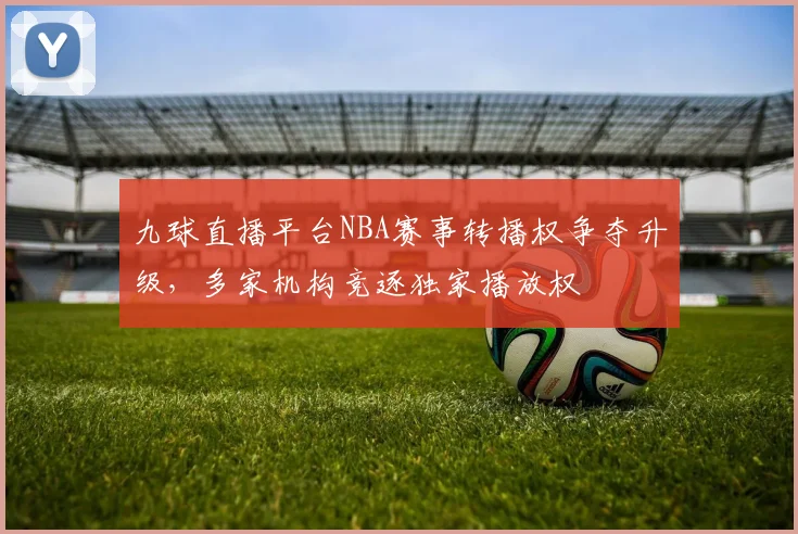 九球直播平台NBA赛事转播权争夺升级,多家机构竞逐独家播放权
