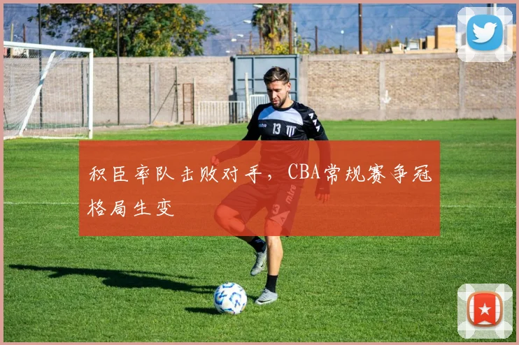 积臣率队击败对手,CBA常规赛争冠格局生变