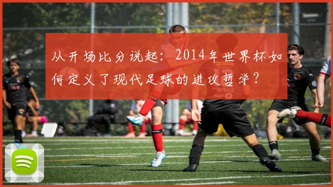 从开场比分说起:2014年世界杯如何定义了现代足球的进攻哲学?