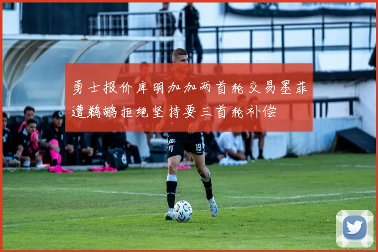勇士报价库明加加两首轮交易墨菲遭鹈鹕拒绝坚持要三首轮补偿