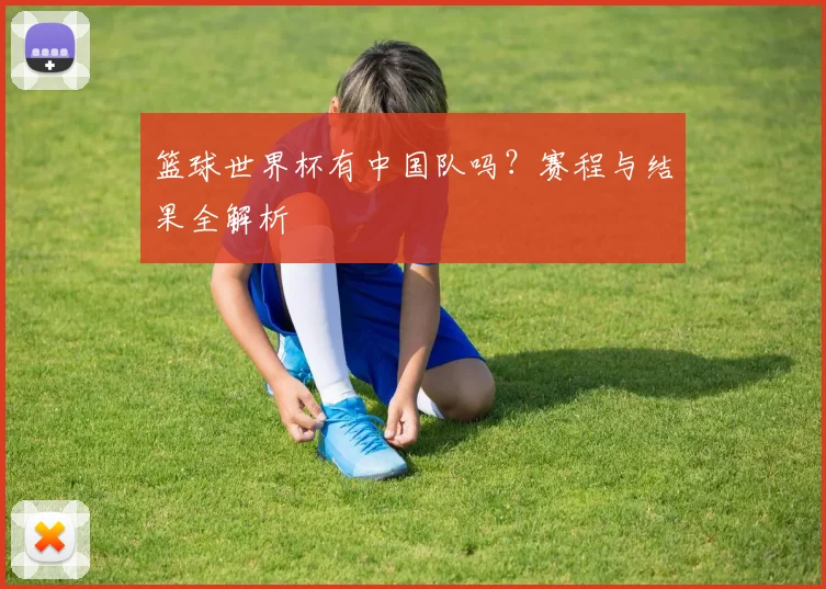 篮球世界杯有中国队吗？赛程与结果全解析