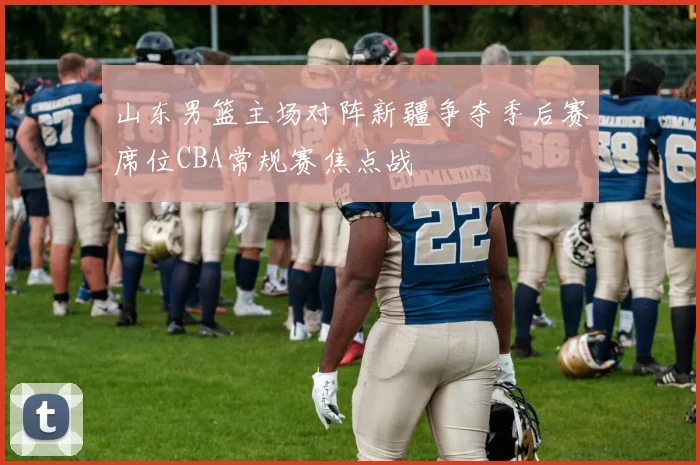山东男篮主场对阵新疆争夺季后赛席位CBA常规赛焦点战