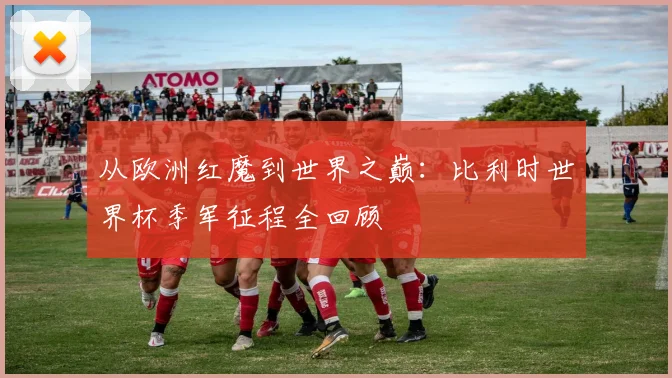 从欧洲红魔到世界之巅:比利时世界杯季军征程全回顾