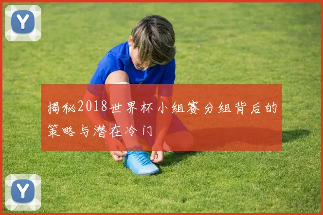 揭秘2018世界杯小组赛分组背后的策略与潜在冷门