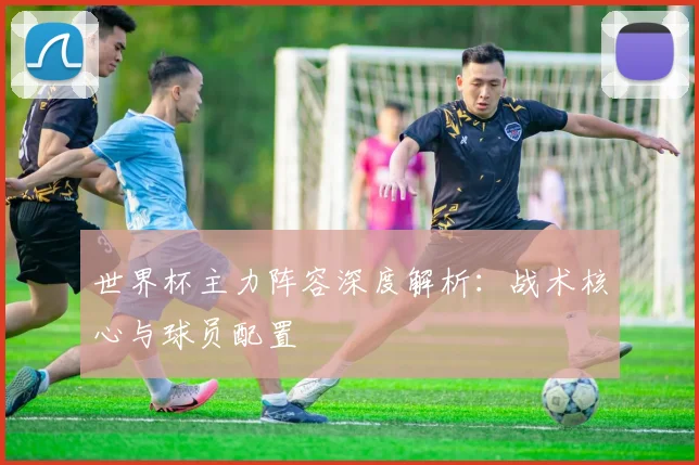 世界杯主力阵容深度解析:战术核心与球员配置