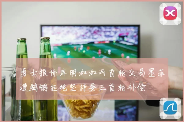 勇士报价库明加加两首轮交易墨菲遭鹈鹕拒绝坚持要三首轮补偿