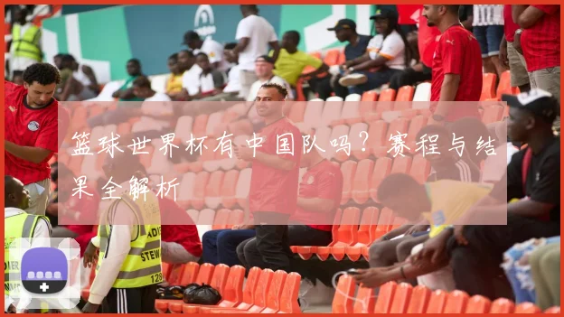 篮球世界杯有中国队吗？赛程与结果全解析