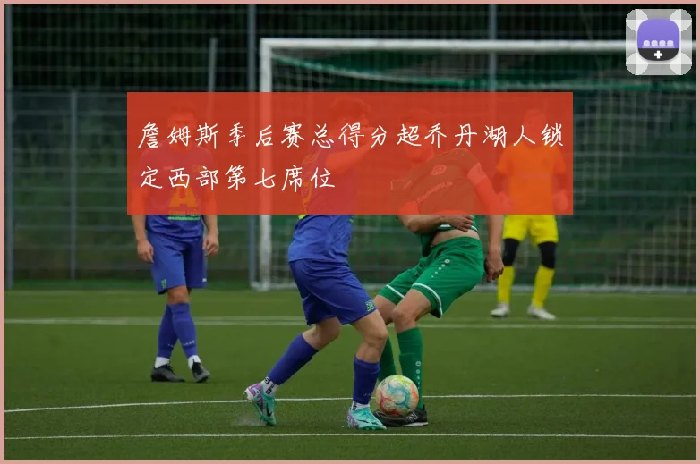 詹姆斯季后赛总得分超乔丹湖人锁定西部第七席位