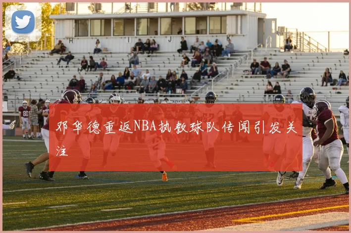 邓华德重返NBA执教球队传闻引发关注