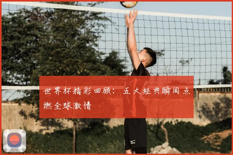 世界杯精彩回顾：五大经典瞬间点燃全球激情