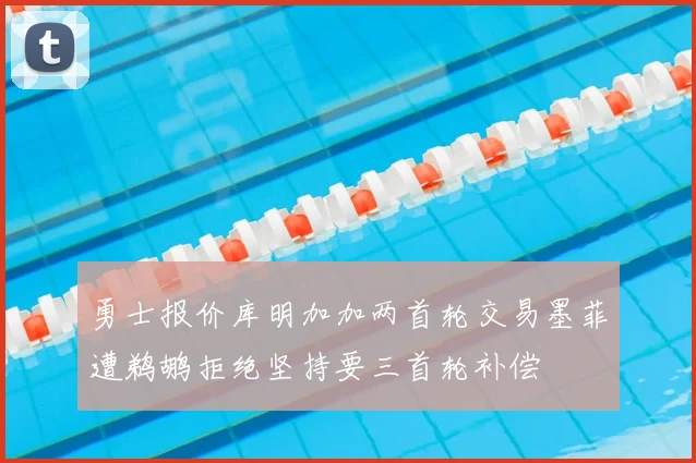 勇士报价库明加加两首轮交易墨菲遭鹈鹕拒绝坚持要三首轮补偿