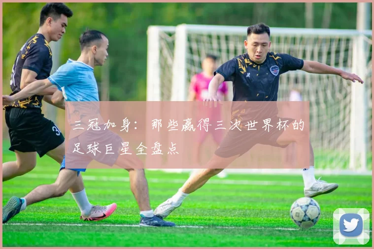 三冠加身:那些赢得三次世界杯的足球巨星全盘点