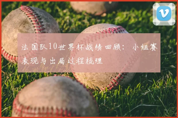 法国队10世界杯战绩回顾：小组赛表现与出局过程梳理