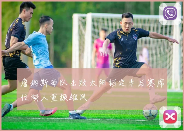 詹姆斯率队击败太阳锁定季后赛席位湖人重振雄风