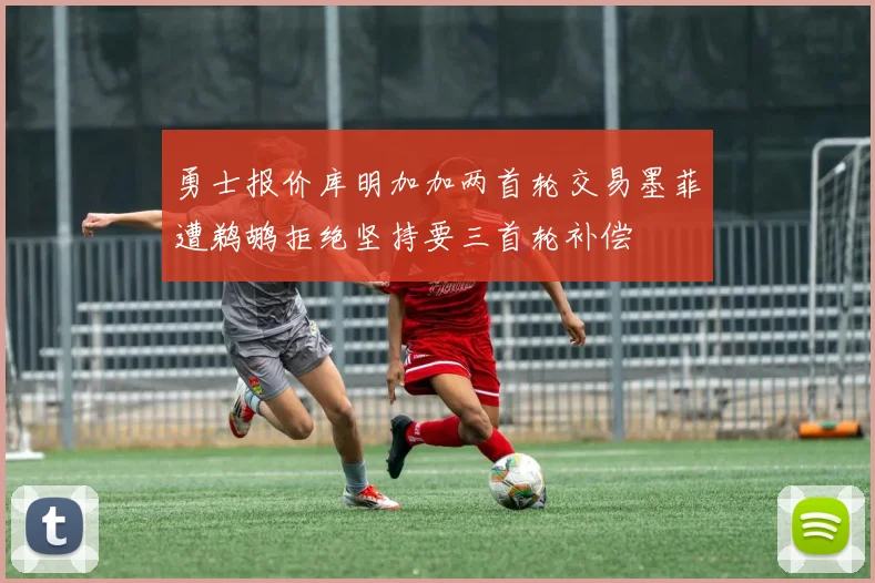 勇士报价库明加加两首轮交易墨菲遭鹈鹕拒绝坚持要三首轮补偿