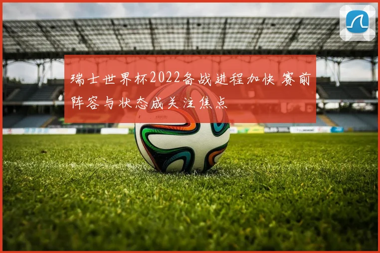 瑞士世界杯2022备战进程加快 赛前阵容与状态成关注焦点