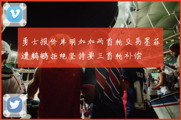 勇士报价库明加加两首轮交易墨菲遭鹈鹕拒绝坚持要三首轮补偿