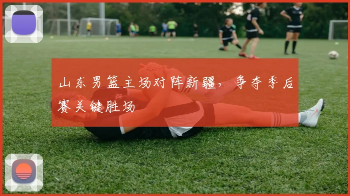 山东男篮主场对阵新疆,争夺季后赛关键胜场