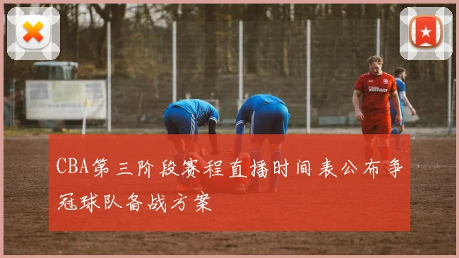 CBA第三阶段赛程直播时间表公布争冠球队备战方案