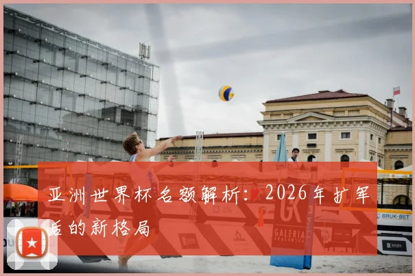 亚洲世界杯名额解析:2026年扩军后的新格局