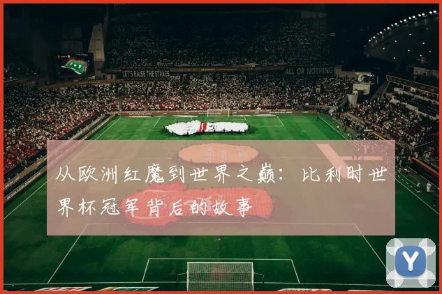 从欧洲红魔到世界之巅：比利时世界杯冠军背后的故事