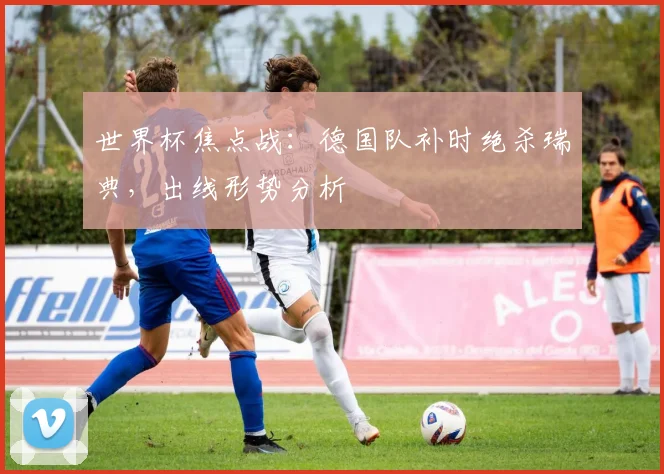 世界杯焦点战：德国队补时绝杀瑞典，出线形势分析