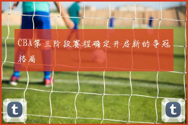 CBA第三阶段赛程确定开启新的争冠格局