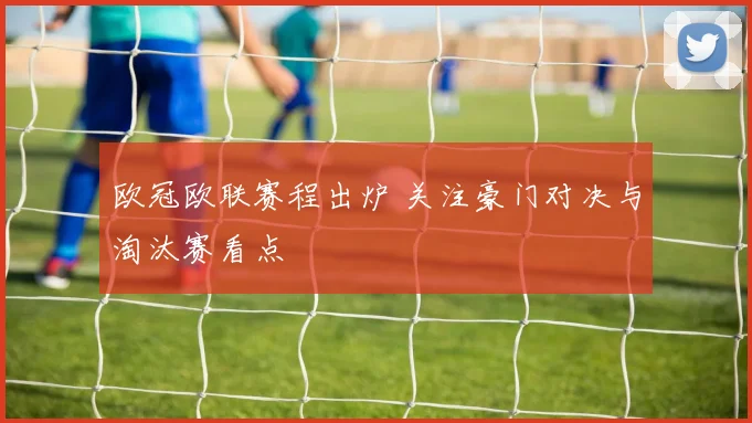 欧冠欧联赛程出炉 关注豪门对决与淘汰赛看点