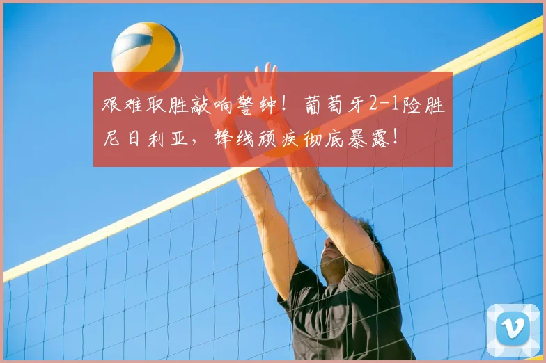 艰难取胜敲响警钟！葡萄牙2-1险胜尼日利亚，锋线顽疾彻底暴露！
