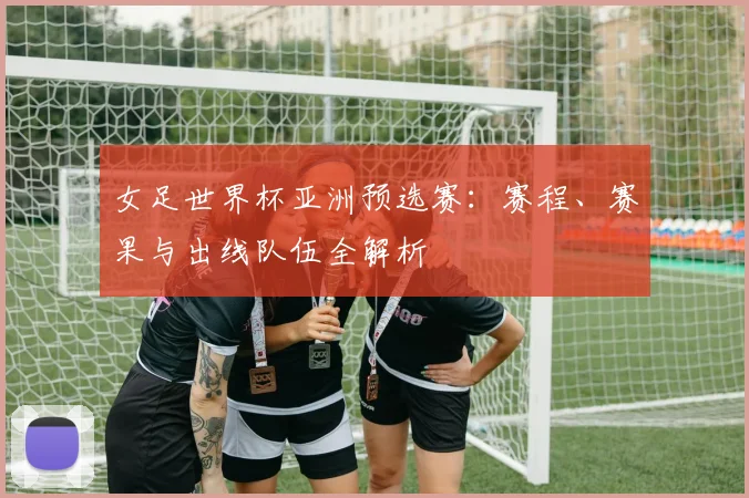 女足世界杯亚洲预选赛：赛程、赛果与出线队伍全解析