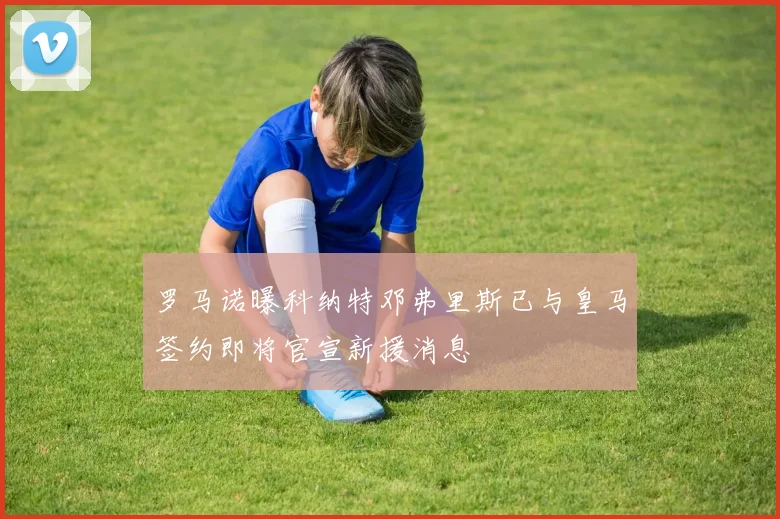 罗马诺曝科纳特邓弗里斯已与皇马签约即将官宣新援消息