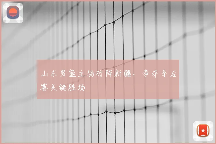 山东男篮主场对阵新疆,争夺季后赛关键胜场