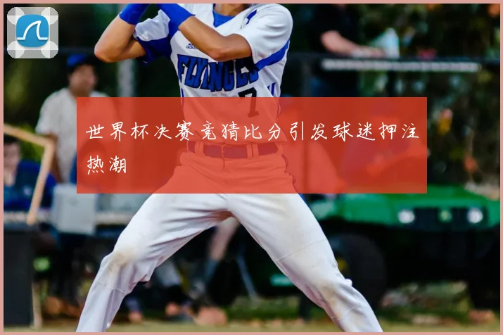 世界杯决赛竞猜比分引发球迷押注热潮