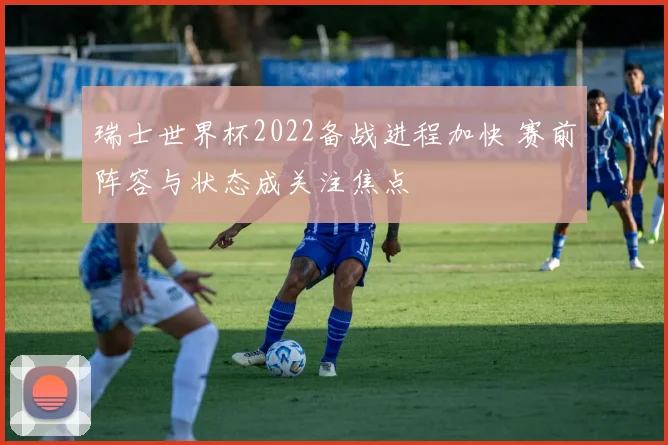 瑞士世界杯2022备战进程加快 赛前阵容与状态成关注焦点