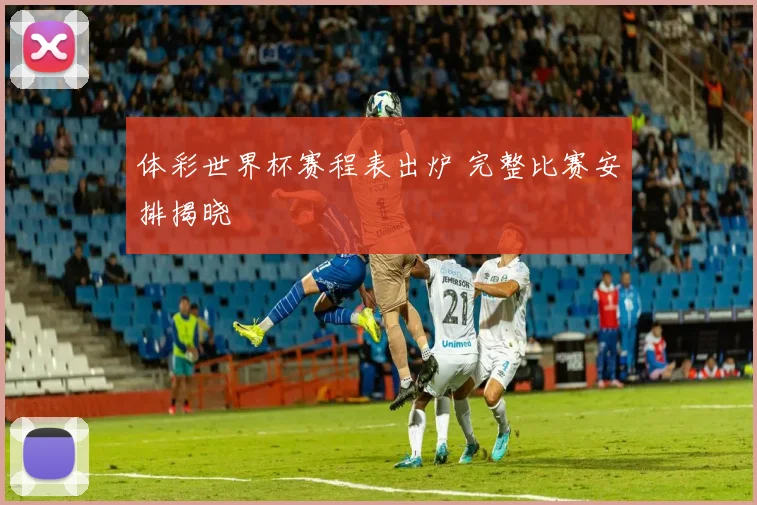 体彩世界杯赛程表出炉 完整比赛安排揭晓