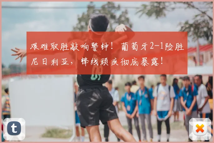 艰难取胜敲响警钟!葡萄牙2-1险胜尼日利亚,锋线顽疾彻底暴露!