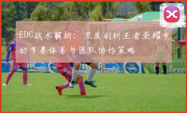 EDG战术解析:深度剖析王者荣耀中的节奏体系与团队协作策略
