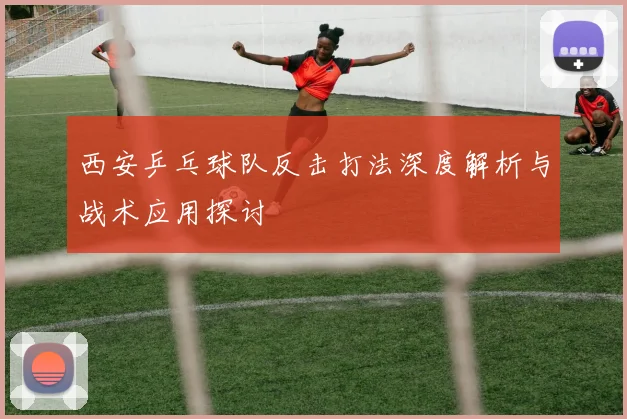 西安乒乓球队反击打法深度解析与战术应用探讨