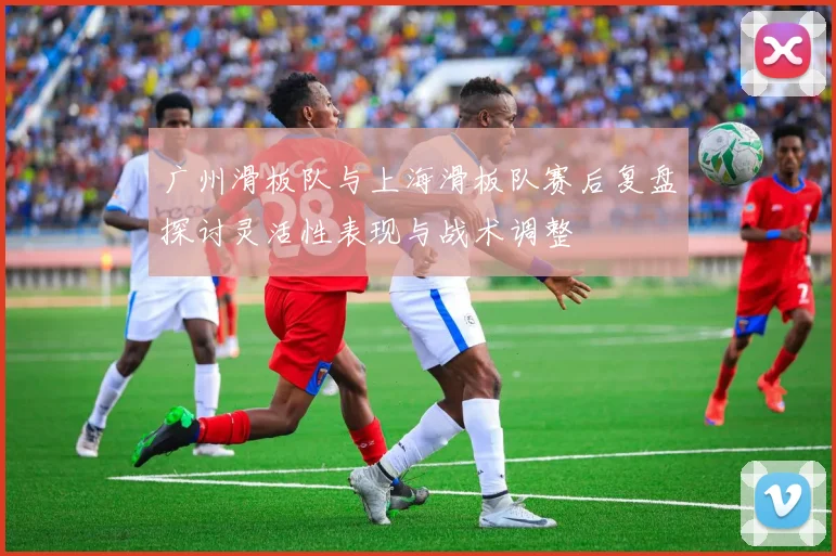 广州滑板队与上海滑板队赛后复盘探讨灵活性表现与战术调整