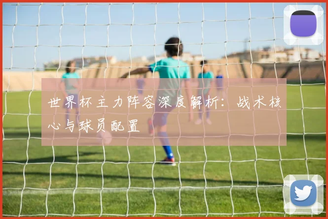 世界杯主力阵容深度解析：战术核心与球员配置
