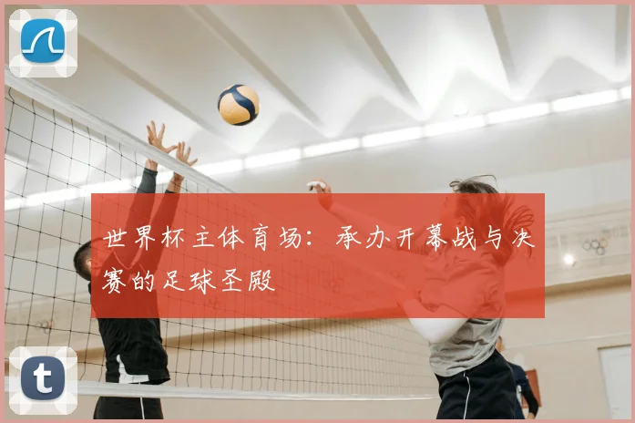世界杯主体育场:承办开幕战与决赛的足球圣殿