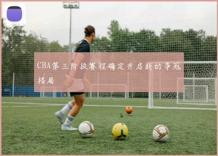 CBA第三阶段赛程确定开启新的争冠格局