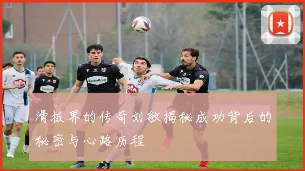 滑板界的传奇刘敏揭秘成功背后的秘密与心路历程